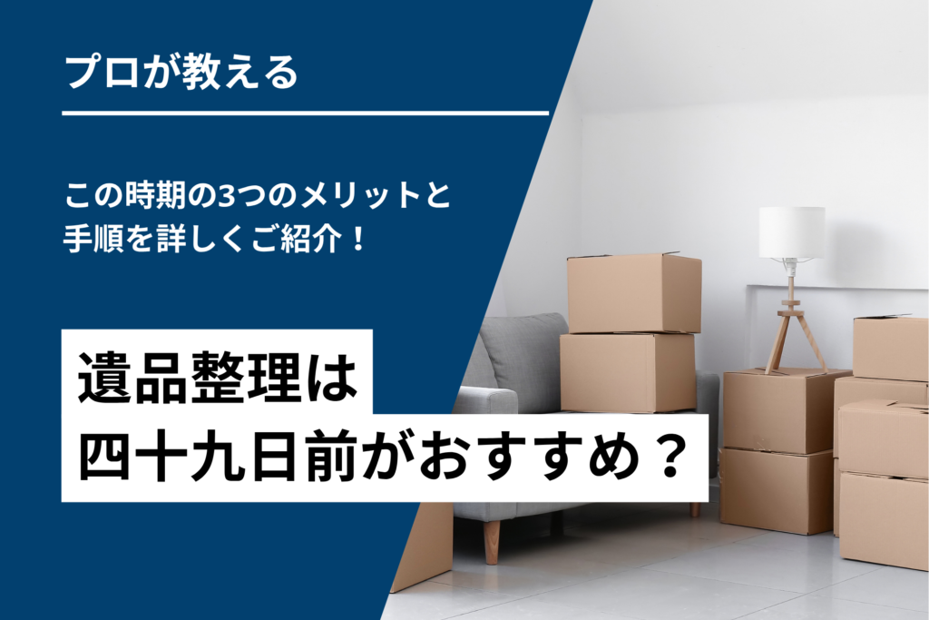 遺品整理は四十九日前がおすすめ?この時期の3つのメリットと手順を詳しくご紹介!
